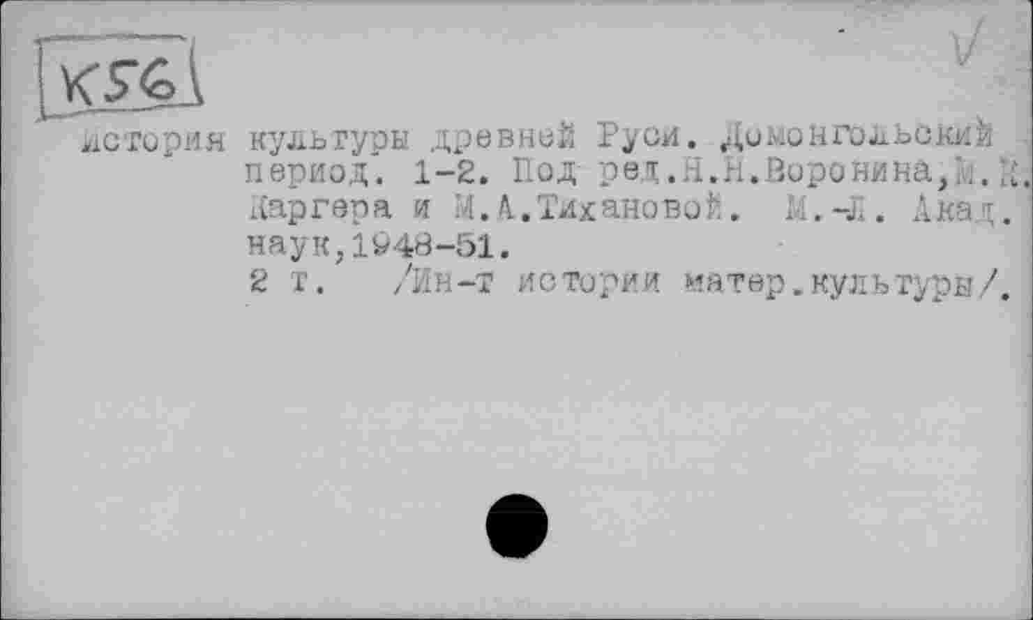 ﻿Shi
история культуры древней Руси. Домонгольский период". 1-2. Под ред.я.н.Воронина,;;. К.
Каргера и И. А.Тихановой. М.-Л. Акад. 1
наук,1У48-51.
2 т. /Ин-т истории натер, куль туры/.